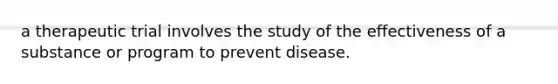 a therapeutic trial involves the study of the effectiveness of a substance or program to prevent disease.