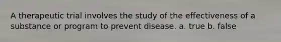 A therapeutic trial involves the study of the effectiveness of a substance or program to prevent disease. a. true b. false