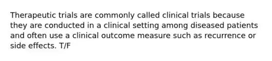 Therapeutic trials are commonly called clinical trials because they are conducted in a clinical setting among diseased patients and often use a clinical outcome measure such as recurrence or side effects. T/F