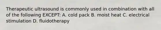 Therapeutic ultrasound is commonly used in combination with all of the following EXCEPT: A. cold pack B. moist heat C. electrical stimulation D. fluidotherapy