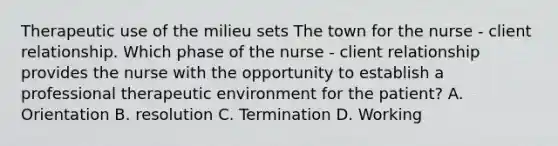 Therapeutic use of the milieu sets The town for the nurse - client relationship. Which phase of the nurse - client relationship provides the nurse with the opportunity to establish a professional therapeutic environment for the patient? A. Orientation B. resolution C. Termination D. Working