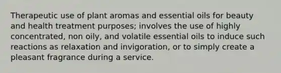 Therapeutic use of plant aromas and essential oils for beauty and health treatment purposes; involves the use of highly concentrated, non oily, and volatile essential oils to induce such reactions as relaxation and invigoration, or to simply create a pleasant fragrance during a service.