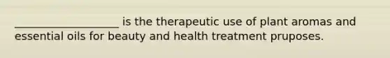 ___________________ is the therapeutic use of plant aromas and essential oils for beauty and health treatment pruposes.