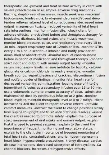 therapeutic use -prevent and treat seizure activity in client with severe preeclampsia or eclampsia adverse drug reactions -flushing, diaphoresis -drowsiness, muscle weakness -maternal hypotension, bradycardia, bradypnea -depressed/absent deep tendon reflexes -altered level of consciousness -decreased urine output -magnesium toxicity -reduced variability of fetal heart rate interventions -monitor infusion site. -check client for adverse effects. -check client before and throughout therapy for headache, dizziness, blurred vision, and muscle weakness. -monitor blood pressure, pulse, and respiratory rate every 15 to 30 min. -report respiratory rate of 12/min or less. -monitor DTRs every 1 to 4 hr. -discontinue infusion and notify provider of diminished or absent reflex. -monitor level of consciousness before initiation of medication and throughout therapy. -monitor strict input and output, with urinary output hourly. -monitor serum magnesium levels. -ensure antidote for toxicity, calcium gluconate or calcium chloride, is readily available. -monitor breath sounds. -report presence of crackles. -discontinue infusion and notify provider of findings. -monitor fetal heart rate for decreased variability. administration -loading dose of 4 to 6 g intermittent IV bolus as a secondary infusion over 15 to 30 min. use a volumetric pump to ensure accuracy of dose. -administer maintenance dose by continuous infusion at 2 g/hr. -monitor blood levels to maintain therapeutic level at 4 to 7 mEq/L. client instructions -tell the client to report adverse effects. -provide comfort measures. -instruct the client to change positions slowly from supine to upright and to sit until dizziness resolves. -assist the client as needed to promote safety. -explain the purpose of strict measurement of oral intake and urinary output. -explain that it is used to prevent seizures. -explain to the client the importance of frequent monitoring and respiratory status. -explain to the client the importance of frequent monitoring of fetal heart rate. contraindications -anuria -hypermagnesemia -heart block -hypocalcemia precautions -kidney disease -cardiac disease interactions -decreased absorption of tetracyclines -Ca channel blockers- increases antihypertensive effects