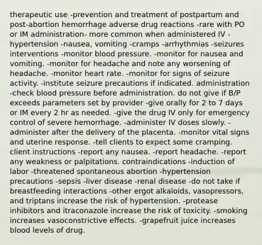 therapeutic use -prevention and treatment of postpartum and post-abortion hemorrhage adverse drug reactions -rare with PO or IM administration- more common when administered IV -hypertension -nausea, vomiting -cramps -arrhythmias -seizures interventions -monitor blood pressure. -monitor for nausea and vomiting. -monitor for headache and note any worsening of headache. -monitor heart rate. -monitor for signs of seizure activity. -institute seizure precautions if indicated. administration -check blood pressure before administration. do not give if B/P exceeds parameters set by provider -give orally for 2 to 7 days or IM every 2 hr as needed. -give the drug IV only for emergency control of severe hemorrhage. -administer IV doses slowly. -administer after the delivery of the placenta. -monitor vital signs and uterine response. -tell clients to expect some cramping. client instructions -report any nausea. -report headache. -report any weakness or palpitations. contraindications -induction of labor -threatened spontaneous abortion -hypertension precautions -sepsis -liver disease -renal disease -do not take if breastfeeding interactions -other ergot alkaloids, vasopressors, and triptans increase the risk of hypertension. -protease inhibitors and itraconazole increase the risk of toxicity. -smoking increases vasoconstrictive effects. -grapefruit juice increases blood levels of drug.