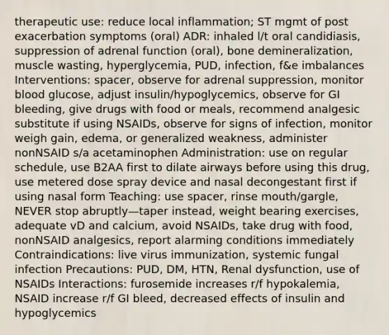 therapeutic use: reduce local inflammation; ST mgmt of post exacerbation symptoms (oral) ADR: inhaled l/t oral candidiasis, suppression of adrenal function (oral), bone demineralization, muscle wasting, hyperglycemia, PUD, infection, f&e imbalances Interventions: spacer, observe for adrenal suppression, monitor blood glucose, adjust insulin/hypoglycemics, observe for GI bleeding, give drugs with food or meals, recommend analgesic substitute if using NSAIDs, observe for signs of infection, monitor weigh gain, edema, or generalized weakness, administer nonNSAID s/a acetaminophen Administration: use on regular schedule, use B2AA first to dilate airways before using this drug, use metered dose spray device and nasal decongestant first if using nasal form Teaching: use spacer, rinse mouth/gargle, NEVER stop abruptly—taper instead, weight bearing exercises, adequate vD and calcium, avoid NSAIDs, take drug with food, nonNSAID analgesics, report alarming conditions immediately Contraindications: live virus immunization, systemic fungal infection Precautions: PUD, DM, HTN, Renal dysfunction, use of NSAIDs Interactions: furosemide increases r/f hypokalemia, NSAID increase r/f GI bleed, decreased effects of insulin and hypoglycemics