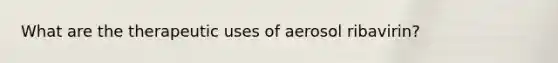 What are the therapeutic uses of aerosol ribavirin?