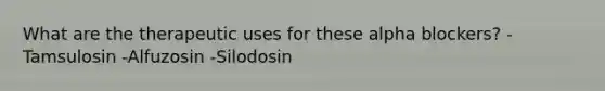 What are the therapeutic uses for these alpha blockers? -Tamsulosin -Alfuzosin -Silodosin