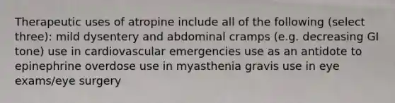 Therapeutic uses of atropine include all of the following (select three): mild dysentery and abdominal cramps (e.g. decreasing GI tone) use in cardiovascular emergencies use as an antidote to epinephrine overdose use in myasthenia gravis use in eye exams/eye surgery