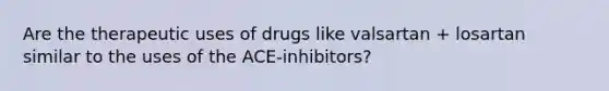 Are the therapeutic uses of drugs like valsartan + losartan similar to the uses of the ACE-inhibitors?