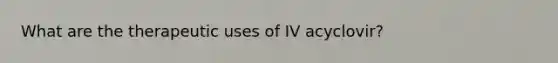 What are the therapeutic uses of IV acyclovir?