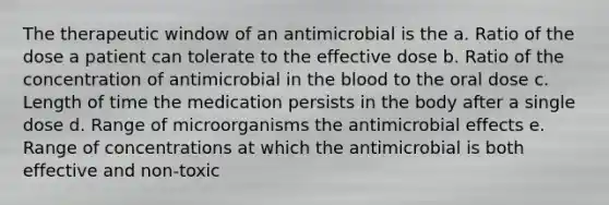 The therapeutic window of an antimicrobial is the a. Ratio of the dose a patient can tolerate to the effective dose b. Ratio of the concentration of antimicrobial in the blood to the oral dose c. Length of time the medication persists in the body after a single dose d. Range of microorganisms the antimicrobial effects e. Range of concentrations at which the antimicrobial is both effective and non-toxic