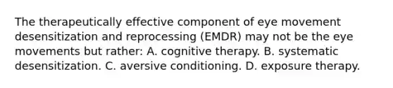 The therapeutically effective component of eye movement desensitization and reprocessing (EMDR) may not be the eye movements but rather: A. cognitive therapy. B. systematic desensitization. C. aversive conditioning. D. exposure therapy.