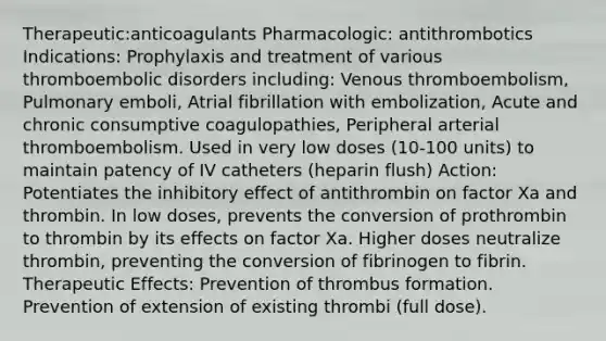 Therapeutic:anticoagulants Pharmacologic: antithrombotics Indications: Prophylaxis and treatment of various thromboembolic disorders including: Venous thromboembolism, Pulmonary emboli, Atrial fibrillation with embolization, Acute and chronic consumptive coagulopathies, Peripheral arterial thromboembolism. Used in very low doses (10-100 units) to maintain patency of IV catheters (heparin flush) Action: Potentiates the inhibitory effect of antithrombin on factor Xa and thrombin. In low doses, prevents the conversion of prothrombin to thrombin by its effects on factor Xa. Higher doses neutralize thrombin, preventing the conversion of fibrinogen to fibrin. Therapeutic Effects: Prevention of thrombus formation. Prevention of extension of existing thrombi (full dose).