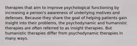 therapies that aim to improve psychological functioning by increasing a person's awareness of underlying motives and defenses. Because they share the goal of helping patients gain insight into their problems, the psychodynamic and humanistic therapies are often referred to as insight therapies. But humanistic therapies differ from psychodynamic therapies in many ways.