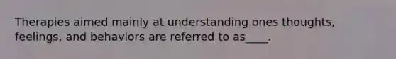 Therapies aimed mainly at understanding ones thoughts, feelings, and behaviors are referred to as____.