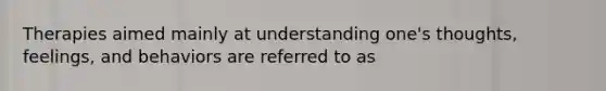 Therapies aimed mainly at understanding one's thoughts, feelings, and behaviors are referred to as