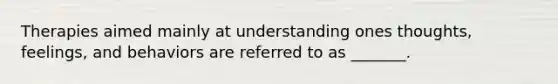 Therapies aimed mainly at understanding ones thoughts, feelings, and behaviors are referred to as _______.