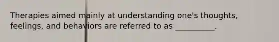 Therapies aimed mainly at understanding one's thoughts, feelings, and behaviors are referred to as __________.