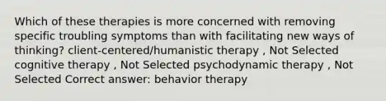 Which of these therapies is more concerned with removing specific troubling symptoms than with facilitating new ways of thinking? client-centered/humanistic therapy , Not Selected cognitive therapy , Not Selected psychodynamic therapy , Not Selected Correct answer: behavior therapy