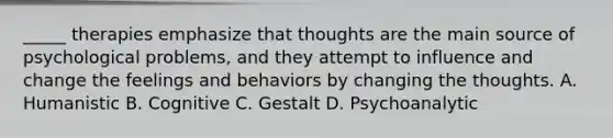 _____ therapies emphasize that thoughts are the main source of psychological problems, and they attempt to influence and change the feelings and behaviors by changing the thoughts. A. Humanistic B. Cognitive C. Gestalt D. Psychoanalytic