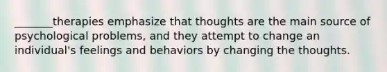 _______therapies emphasize that thoughts are the main source of psychological problems, and they attempt to change an individual's feelings and behaviors by changing the thoughts.