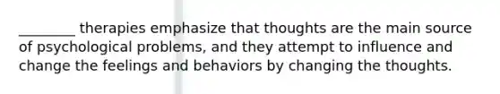 ________ therapies emphasize that thoughts are the main source of psychological problems, and they attempt to influence and change the feelings and behaviors by changing the thoughts.