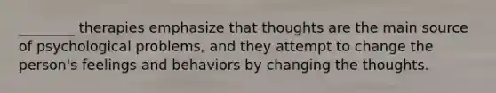 ________ therapies emphasize that thoughts are the main source of psychological problems, and they attempt to change the person's feelings and behaviors by changing the thoughts.