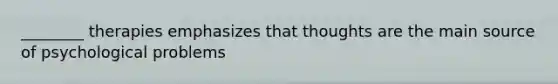 ________ therapies emphasizes that thoughts are the main source of psychological problems