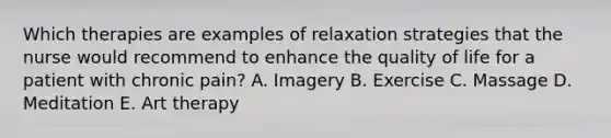 Which therapies are examples of relaxation strategies that the nurse would recommend to enhance the quality of life for a patient with chronic pain? A. Imagery B. Exercise C. Massage D. Meditation E. Art therapy