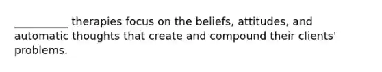 __________ therapies focus on the beliefs, attitudes, and automatic thoughts that create and compound their clients' problems.