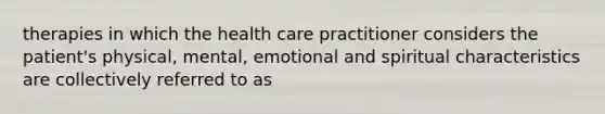 therapies in which the health care practitioner considers the patient's physical, mental, emotional and spiritual characteristics are collectively referred to as