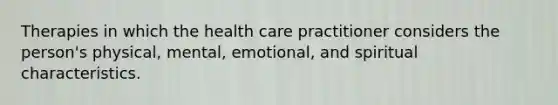 Therapies in which the health care practitioner considers the person's physical, mental, emotional, and spiritual characteristics.