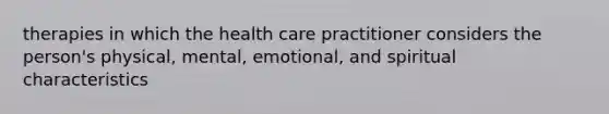 therapies in which the health care practitioner considers the person's physical, mental, emotional, and spiritual characteristics