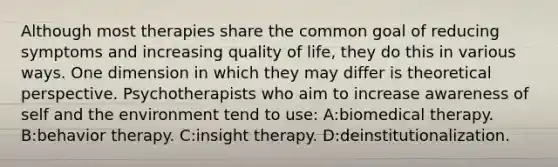 Although most therapies share the common goal of reducing symptoms and increasing quality of life, they do this in various ways. One dimension in which they may differ is theoretical perspective. Psychotherapists who aim to increase awareness of self and the environment tend to use: A:biomedical therapy. B:behavior therapy. C:insight therapy. D:deinstitutionalization.