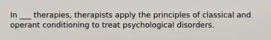 In ___ therapies, therapists apply the principles of classical and operant conditioning to treat psychological disorders.