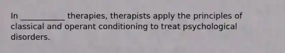 In ___________ therapies, therapists apply the principles of classical and operant conditioning to treat psychological disorders.