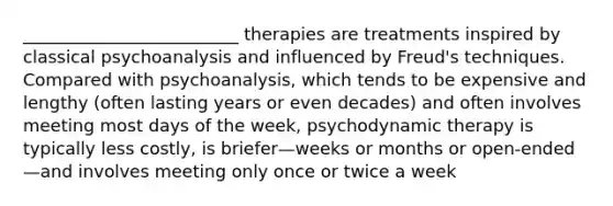 _________________________ therapies are treatments inspired by classical psychoanalysis and influenced by Freud's techniques. Compared with psychoanalysis, which tends to be expensive and lengthy (often lasting years or even decades) and often involves meeting most days of the week, psychodynamic therapy is typically less costly, is briefer—weeks or months or open-ended—and involves meeting only once or twice a week