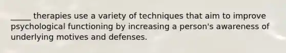 _____ therapies use a variety of techniques that aim to improve psychological functioning by increasing a person's awareness of underlying motives and defenses.