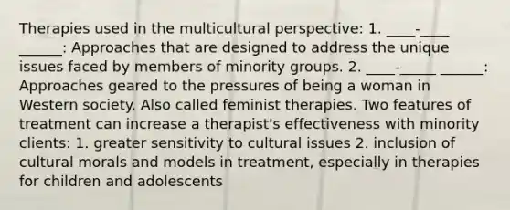 Therapies used in the multicultural perspective: 1. ____-____ ______: Approaches that are designed to address the unique issues faced by members of minority groups. 2. ____-_____ ______: Approaches geared to the pressures of being a woman in Western society. Also called feminist therapies. Two features of treatment can increase a therapist's effectiveness with minority clients: 1. greater sensitivity to cultural issues 2. inclusion of cultural morals and models in treatment, especially in therapies for children and adolescents