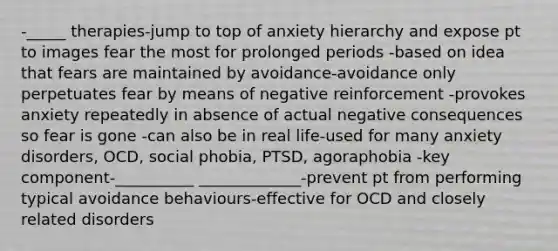 -_____ therapies-jump to top of anxiety hierarchy and expose pt to images fear the most for prolonged periods -based on idea that fears are maintained by avoidance-avoidance only perpetuates fear by means of negative reinforcement -provokes anxiety repeatedly in absence of actual negative consequences so fear is gone -can also be in real life-used for many anxiety disorders, OCD, social phobia, PTSD, agoraphobia -key component-__________ _____________-prevent pt from performing typical avoidance behaviours-effective for OCD and closely related disorders