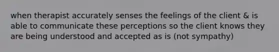 when therapist accurately senses the feelings of the client & is able to communicate these perceptions so the client knows they are being understood and accepted as is (not sympathy)