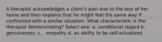 A therapist acknowledges a client's pain due to the loss of her home and then explains that he might feel the same way if confronted with a similar situation. What characteristic is the therapist demonstrating? Select one: a. conditional regard b. genuineness. c. . empathy d. an ability to be self-actualized