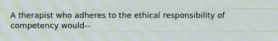 A therapist who adheres to the ethical responsibility of competency would--