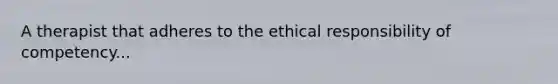 A therapist that adheres to the ethical responsibility of competency...