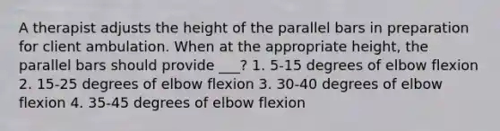 A therapist adjusts the height of the parallel bars in preparation for client ambulation. When at the appropriate height, the parallel bars should provide ___? 1. 5-15 degrees of elbow flexion 2. 15-25 degrees of elbow flexion 3. 30-40 degrees of elbow flexion 4. 35-45 degrees of elbow flexion