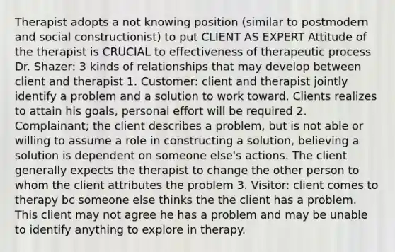 Therapist adopts a not knowing position (similar to postmodern and social constructionist) to put CLIENT AS EXPERT Attitude of the therapist is CRUCIAL to effectiveness of therapeutic process Dr. Shazer: 3 kinds of relationships that may develop between client and therapist 1. Customer: client and therapist jointly identify a problem and a solution to work toward. Clients realizes to attain his goals, personal effort will be required 2. Complainant; the client describes a problem, but is not able or willing to assume a role in constructing a solution, believing a solution is dependent on someone else's actions. The client generally expects the therapist to change the other person to whom the client attributes the problem 3. Visitor: client comes to therapy bc someone else thinks the the client has a problem. This client may not agree he has a problem and may be unable to identify anything to explore in therapy.