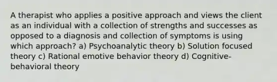 A therapist who applies a positive approach and views the client as an individual with a collection of strengths and successes as opposed to a diagnosis and collection of symptoms is using which approach? a) Psychoanalytic theory b) Solution focused theory c) Rational emotive behavior theory d) Cognitive-behavioral theory