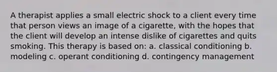 A therapist applies a small electric shock to a client every time that person views an image of a cigarette, with the hopes that the client will develop an intense dislike of cigarettes and quits smoking. This therapy is based on: a. <a href='https://www.questionai.com/knowledge/kI6awfNO2B-classical-conditioning' class='anchor-knowledge'>classical conditioning</a> b. modeling c. <a href='https://www.questionai.com/knowledge/kcaiZj2J12-operant-conditioning' class='anchor-knowledge'>operant conditioning</a> d. contingency management