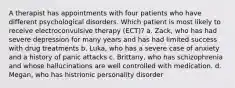 A therapist has appointments with four patients who have different psychological disorders. Which patient is most likely to receive electroconvulsive therapy (ECT)? a. Zack, who has had severe depression for many years and has had limited success with drug treatments b. Luka, who has a severe case of anxiety and a history of panic attacks c. Brittany, who has schizophrenia and whose hallucinations are well controlled with medication. d. Megan, who has histrionic personality disorder